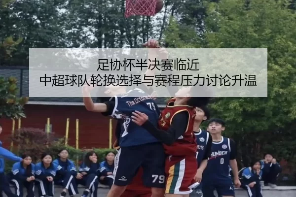 足协杯半决赛临近 中超球队轮换选择与赛程压力讨论升温